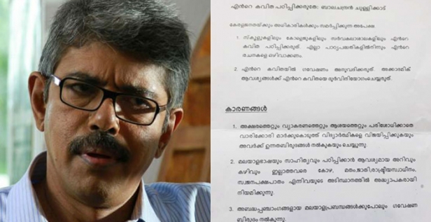 സ്കൂളുകളിലും കോളേജുകളിലും തന്റെ കവിതകൾ പഠിപ്പിക്കരുതെന്ന ആവശ്യവുമായി കവി ബാലചന്ദ്രൻ ചുള്ളിക്കാട്; പാഠ്യപദ്ധതികളിലും ഗവേഷണങ്ങളിൽ നിന്നും തന്റെ രചനകളെ ഒഴിവാക്കണമെന്നും ആവശ്യം; കടുത്ത നിലപാടിലേക്ക് നീങ്ങുവാനുള്ള കാരണം വിശദീകരിച്ച് അധികൃതർക്ക് കത്ത് നൽകി ചുള്ളിക്കാട്